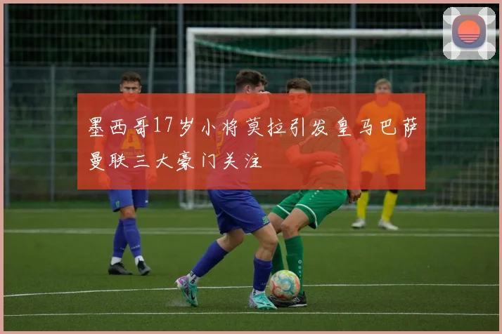 墨西哥17岁小将莫拉引发皇马巴萨曼联三大豪门关注