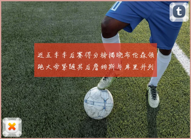 近五季季后赛得分榜揭晓布伦森领跑大帝紧随其后詹姆斯与库里并列第四
