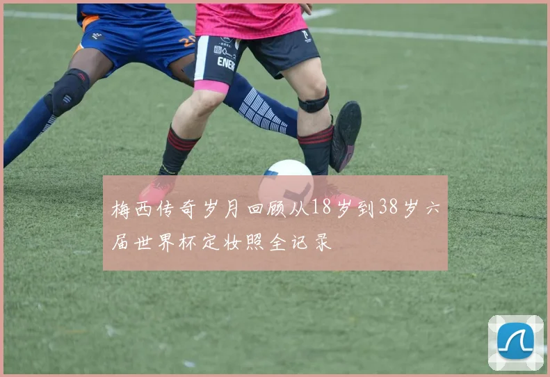 梅西传奇岁月回顾从18岁到38岁六届世界杯定妆照全记录