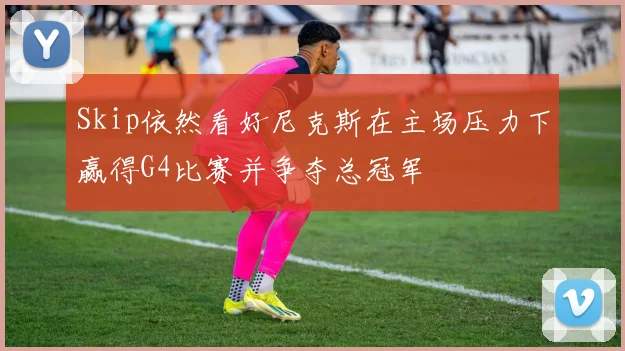 Skip依然看好尼克斯在主场压力下赢得G4比赛并争夺总冠军