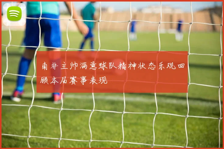 南非主帅满意球队精神状态乐观回顾本届赛事表现
