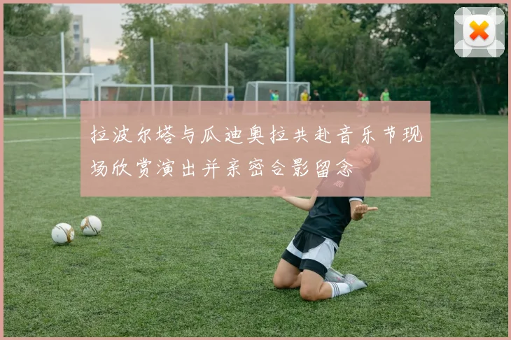 拉波尔塔与瓜迪奥拉共赴音乐节现场欣赏演出并亲密合影留念