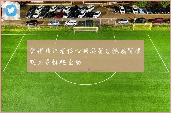 佛得角记者信心满满誓言挑战阿根廷力争惊艳全场