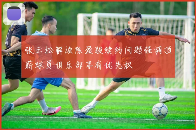 张云松解读陈盈骏续约问题强调顶薪球员俱乐部享有优先权