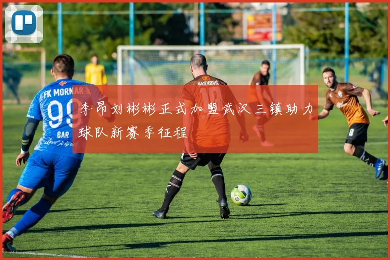 李昂刘彬彬正式加盟武汉三镇助力球队新赛季征程