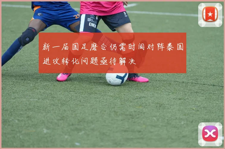 新一届国足磨合仍需时间对阵泰国进攻转化问题亟待解决