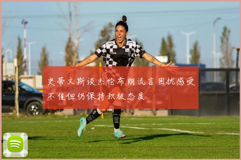 史蒂文斯谈杰伦布朗流言困扰感受不佳但仍保持积极态度