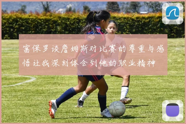 富保罗谈詹姆斯对比赛的尊重与感悟让我深刻体会到他的职业精神