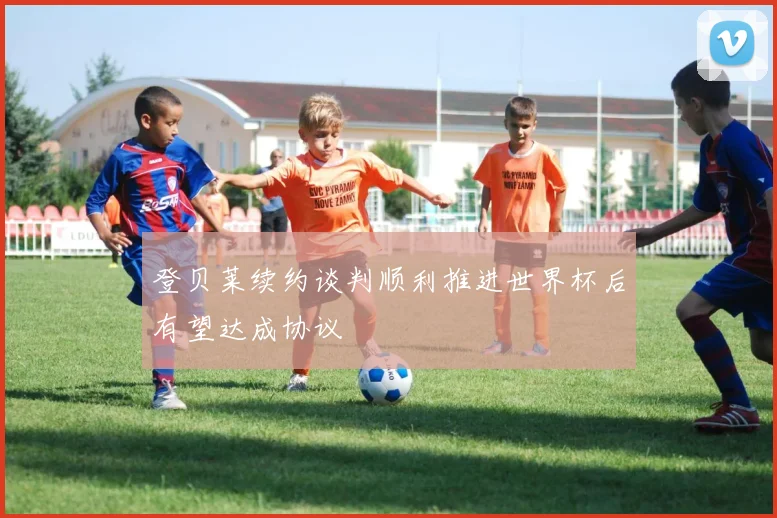 登贝莱续约谈判顺利推进世界杯后有望达成协议
