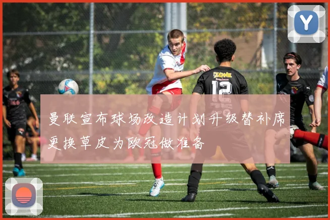 曼联宣布球场改造计划升级替补席更换草皮为欧冠做准备