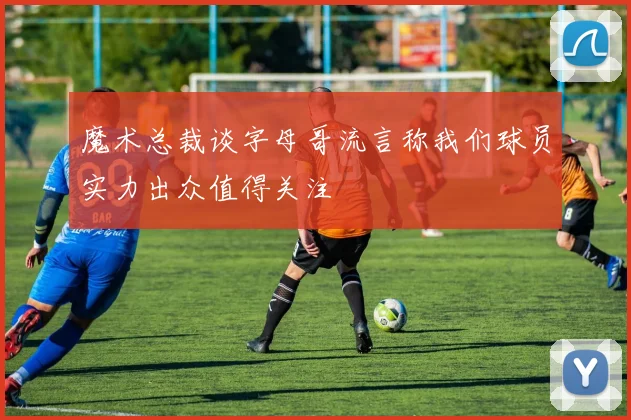 魔术总裁谈字母哥流言称我们球员实力出众值得关注
