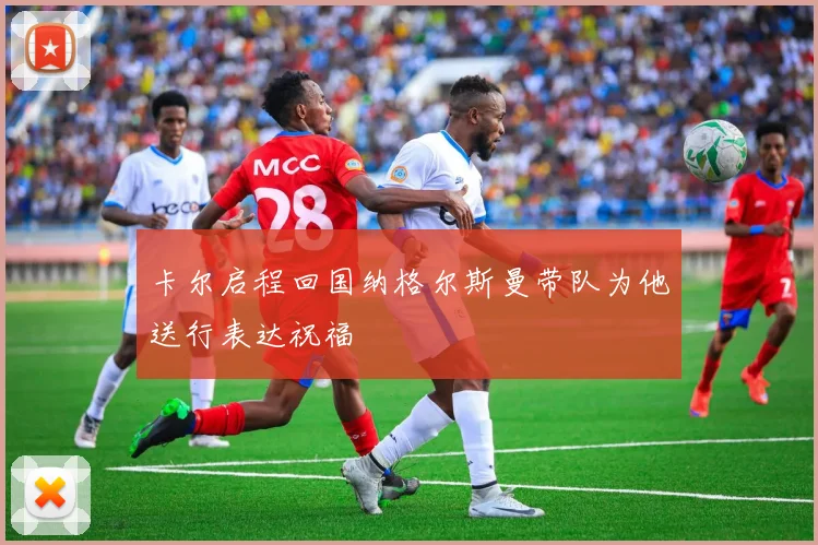 卡尔启程回国纳格尔斯曼带队为他送行表达祝福