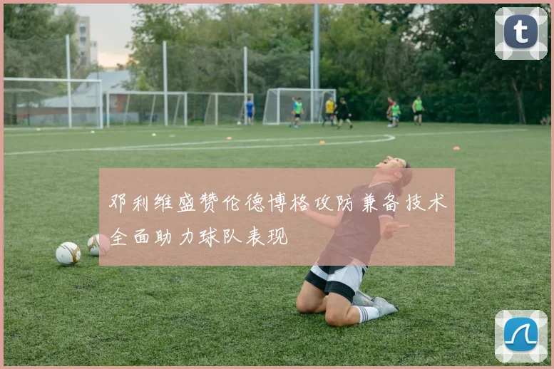 邓利维盛赞伦德博格攻防兼备技术全面助力球队表现