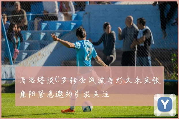 马洛塔谈C罗转会风波与尤文未来张康阳紧急邀约引发关注